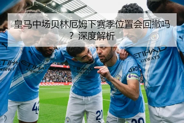 皇马中场贝林厄姆下赛季位置会回撤吗？深度解析